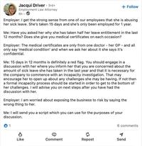 Jacqui Driver • 3rd+ Employment Law Attorney 6h + Follow Employer: I get the strong sense from one of our employees that she is abusing her sick leave. She's taken 15 days and she's only been employed for 1 year. Me: Have you asked her why she has taken half her leave entitlement in the last 12 months? Does she give you medical certificates on each occasion? Employer: The medical certificates are only from one doctor - her GP and all only say 'medical condition' and when we ask her about it she says it's confidential. Me: 15 days in 12 months is definitely a red flag. You should engage in a discussion with her where you inform her that you are concerned about the amount of sick leave she has taken in the last year and that it is necessary for the company to commence with an incapacity investigation. That may encourage her to open up about any challenges she may be having. If not then a formal incapacity process should be started in order to get to the bottom of her challenges. I will advise you on next steps after you have had the discussion with her. Employer: I am worried about exposing the business to risk by saying the wrong thing to her. Me: I will send you a script which you can use for the purposes of your discussion. 1 6 comments จะ Like Comment Repost Send