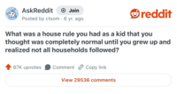 AskReddit + Join reddit Posted by ctsom . 6 yr. ago What was a house rule you had as a kid that you thought was completely normal until you grew up and realized not all households followed? 67K upvotes Comment Copy link View 29536 comments