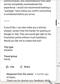 communication, and unprofessional Tront desk service completely overshadowed the experience. I would not recommend booking a "package" here unless you confirm everything is scheduled before you arrive. If you'd like, I can also make you a shorter, sharper version that hits harder for posting on Google or Yelp. That one would get right to the frustration points without much backstory. Would you like me to create that too? Trip type Vacation Travel group Family Like Share Response from the owner 4 months ago Hi Karen, Thank you for sharing your feedback. While P ent Imagery