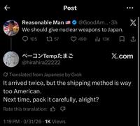 K Post Reasonable Man We should give nuclear weapons to Japan. 105 1757 @GoodAm.... 3h X 490 ılı 13K ☐ 1 ベーコンTemp たまご X.com @hirahira22222 Translated from Japanese by Grok It arrived twice, but the shipping method is way too American. Next time, pack it carefully, alright? Rate this translation: 1:19 PM - 3/31/26 1K Views