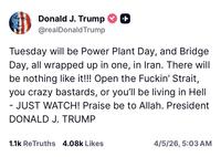 Donald J. Trump -+ @realDonaldTrump Tuesday will be Power Plant Day, and Bridge Day, all wrapped up in one, in Iran. There will be nothing like it!!! Open the F-----' Strait, you crazy bastards, or you'll be living in Hell - - JUST WATCH! Praise be to Allah. President DONALD J. TRUMP 1.1k ReTruths 4.08k Likes 4/5/26, 5:03 AM