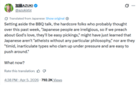 加藤AZUKI @azukiglg Translated from Japanese Show original ✪ Setting aside the BBQ talk, the hardcore folks who probably thought over this past week, "Japanese people are irreligious, so if we preach about God's love, they'll be easy pickings," might have just learned that Japanese aren't "atheists without any particular philosophy," nor are they "timid, inarticulate types who clam up under pressure and are easy to push around." What now? Rate this translation: . 4:38 PM - Apr 5, 2026 · 792.2K Views