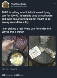 Pimp Master Broda @PimpMaster Yoda1 PUBG is selling an officially licensed frying pan for $29.99. It can't be used as cookware and even has a warning its not meant to be swung around like a toy. I can pick up a real frying pan for under $10. Why is this a thing? Five Night at Fredd Five Night at Freddy' 15+ BATTLEGROUNDS 7:25 PM 10 Oct 18 983 Retweets 3,640 Likes NEW 42 166447 $2999 2X PTS FOR PRO 2 PTS FOR ELITE PRO EASE AVOID RO