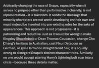 Arbitrarily changing the race of Snape, especially when it serves no purpose other than performative inclusivity, is not representation – it is tokenism. It sends the message that minority characters are not worth developing on their own and must instead be inserted into pre-existing roles for the sake of appearances. This approach is not progressive - it is patronizing and reductive. Just as it would be wrong to make Kingsley Shacklebolt or Dean Thomas Caucasian, change Cho Chang's heritage to Australian, cast Fleur Delacour as German, or give Hermione straight blond hair, it is equally wrong to disregard Snape's distinct character traits. Similarly, no one would accept altering Harry's lightning bolt scar into a circle - because these details matter.