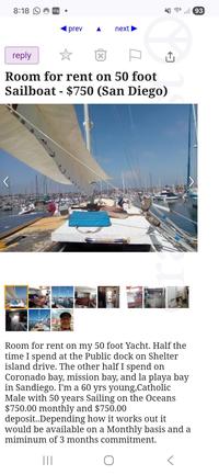 8:18 ring prev next reply Room for rent on 50 foot Sailboat - $750 (San Diego) Room for rent on my 50 foot Yacht. Half the time I spend at the Public dock on Shelter island drive. The other half I spend on Coronado bay, mission bay, and la playa bay in Sandiego. I'm a 60 yrs young, Catholic Male with 50 years Sailing on the Oceans $750.00 monthly and $750.00 deposit..Depending how it works out it would be available on a Monthly basis and a miminum of 3 months commitment. ||| 93