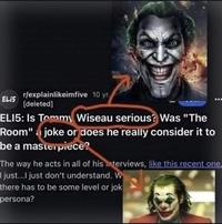 ELI5 r/explainlikeimfive 10 yr. [deleted] ELI5: Is Tommy Wiseau serious? Was "The Room" joke or does he really consider it to be a masterpiece? The way he acts in all of his interviews, like this recent one, I just...I just don't understand. W there has to be some level or jok persona?