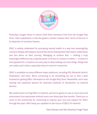 Literature Club! Yesterday, Google chose to remove Doki Doki Literature Club from the Google Play Store. Their explanation is that the game's content violates their Terms of Service in its depiction of sensitive themes. DDLC is widely celebrated for portraying mental health in a way that meaningfully connects deeply with players around the world, helping them feel heard, understood, and less alone on their journey. Managing to achieve that - making a truly meaningful difference by using the power of fiction to connect to others—is what I'm most grateful for. It inspires me every day to keep making cool new things, things that can really reach others, especially those in need of connection. DDLC is available on many different major platforms, including iOS, Nintendo Switch, PlayStation, and more. We're continuing to do everything we can to find a path forward for getting DDLC reinstated on the Google Play Store. Meanwhile, we're also looking into potential options for alternate methods of distribution on Android devices. We worked hard to bring DDLC to Android, and we've gotten to see so much love and enthusiasm from passionate Android users over these past few months. Thank you so much to the community for continuing to express your love and support for DDLC through the years. We'll keep you updated on the future of DDLC for Android. - Dan Salvato and the Serenity Forge Team