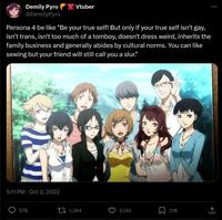 Demily Pyro @DemilyPyro Vtuber Persona 4 be like "Be your true self! But only if your true self isn't gay, isn't trans, isn't too much of a tomboy, doesn't dress weird, inherits the family business and generally abides by cultural norms. You can like sewing but your friend will still call you a slur." 5:11 PM Oct 2, 2022 578 1,394 О 2,140 Σ 218