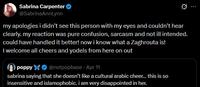 Sabrina Carpenter @SabrinaAnnLynn Q my apologies i didn't see this person with my eyes and couldn't hear clearly. my reaction was pure confusion, sarcasm and not ill intended. could have handled it better! now i know what a Zaghrouta is! I welcome all cheers and yodels from here on out poppy @notpopbase - Apr 11 sabrina saying that she doesn't like a cultural arabic cheer... this is so insensitive and islamophobic. i am very disappointed in her.