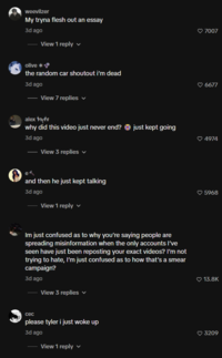 weevilzer My tryna flesh out an essay 3d ago View 1 reply olive *• the random car shoutout i'm dead 3d ago View 7 replies ✓ alex tats why did this video just never end? just kept going 3d ago View 3 replies ✓ e and then he just kept talking 3d ago View 1 reply Im just confused as to why you're saying people are spreading misinformation when the only accounts I've seen have just been reposting your exact videos? I'm not trying to hate, I'm just confused as to how that's a smear campaign? 3d ago View 3 replies ✓ cec please tyler i just woke up 3d ago View 1 reply ♥ 7007 ♥6677 4974 ♥ 5968 ❤ 13.8K 3209