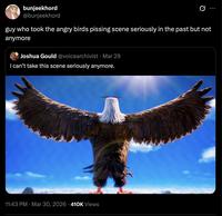 bunjeekhord @bunjeekhord guy who took the angry birds pissing scene seriously in the past but not anymore Joshua Gould @voicearchivist ⚫ Mar 29 I can't take this scene seriously anymore. 11:43 PM Mar 30, 2026 410K Views .
