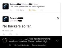Science @Science 1 apr Our Twitter password is the last 7 digits of TT. 13,4 tn Science @Science No hackers so far. Alaska, USA 23 7,9 to Anandiel Pi is non terminating irrational number. There no last digit 1d 18 vind-ik-leuks Beantwoorden
