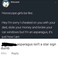 thiccest Horoscope girls be like: Hey I'm sorry I cheated on you with your dad, stole your money and broke your car windows but I'm an asparagus, it's just how I am dumb Casparagus isn't a star sign 49m Reply