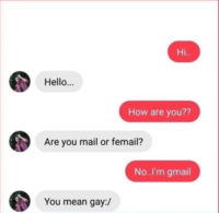 Hello... Hi.. How are you?? Are you mail or femail? You mean gay:/ No..I'm gmail