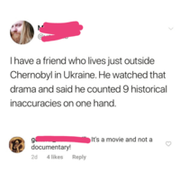I have a friend who lives just outside Chernobyl in Ukraine. He watched that drama and said he counted 9 historical inaccuracies on one hand. g It's a movie and not a documentary! 2d 4 likes Reply