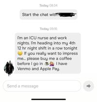 Today 08:34 Start the chat with Today 09:16 I'm an ICU nurse and work nights. I'm heading into my 4th 12 hr night shift in a row tonight If you really want to impress me... please buy me a coffee before I go in I have Venmo and Apple Pay. Send a message
