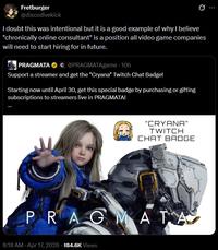 Fretburger @discodivekick I doubt this was intentional but it is a good example of why I believe "chronically online consultant" is a position all video game companies will need to start hiring for in future. PRAGMATA C @PRAGMATAgame - 10h Support a streamer and get the "Cryana" Twitch Chat Badge! Starting now until April 30, get this special badge by purchasing or gifting subscriptions to streamers live in PRAGMATA! "CRYANA" TWITCH CHAT BADGE PRAGMATA 8:18 AM - Apr 17, 2026 184.6K Views