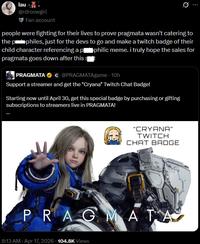 lau.. @rdrcowgirl Fan account Q people were fighting for their lives to prove pragmata wasn't catering to the pophiles, just for the devs to go and make a twitch badge of their child character referencing a p■philic meme. i truly hope the sales for pragmata goes down after this st PRAGMATA C@PRAGMATAgame - 10h Support a streamer and get the "Cryana" Twitch Chat Badge! Starting now until April 30, get this special badge by purchasing or gifting subscriptions to streamers live in PRAGMATA! "CRYANA" TWITCH CHAT BADGE PRAGMATA 8:13 AM - Apr 17, 2026 104.8K Views