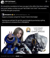 H20: 2nd Impact @I_HATE SOCCER It's should be mandatory to have one guy in the office that does nothing but scroll Twitter so they can yell "NO DON'T DO THAT" the moment stuff like this gets proposed. PRAGMATAC @PRAGMATAgame · 11h Support a streamer and get the "Cryana" Twitch Chat Badge! Starting now until April 30, get this special badge by purchasing or gifting subscriptions to streamers live in PRAGMATA! "CRYANA" TWITCH CHAT BADGE PRAGMATA 10:36 AM - Apr 17, 2026 46.6K Views