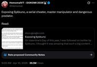 HemomalVT - DOKOMI 2026 @Hemomal Exposing Sykkuno, a serial cheater, master manipulator and dangerous predator. Read: d manipulator who uses his status to get what he wants ssible, more specifically, ones who are smaller or up and o wing that he can take advantage of them. g in many others that have had similar experiences with Sy this was not an isolated incident, in fact, it was something t multiple years. ade sure to cover his tracks and never left a paper trail sign to make this public, but now, this has all changed. rious allegations and I fully understand that this should not er content creators who have been personally affected by S ot remain silent as I believe that there is strength in number nt will not only include proof from me, but from another vict consent as well. find evidence that will expose his calculated pattern of lo docs.google.com Exposing Sykkuno On Valentine's Day of this year, I was followed on twitter by Sykkuno. I thought it was amazing that such a big content ... Rate proposed Community Notes 9:00 AM - Apr 10, 2026 39.5M Views ->
