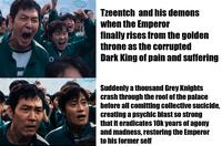 Tzeentch and his demons when the Emperor finally rises from the golden throne as the corrupted Dark King of pain and suffering Suddenly a thousand Grey Knights crash through the roof of the palace before all comitting collective sucicide, creating a psychic blast so strong that it eradicates 10k years of agony and madness, restoring the Emperor to his former self