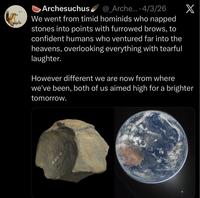Archesuchus @_Arche.... 4/3/26 We went from timid hominids who napped stones into points with furrowed brows, to confident humans who ventured far into the heavens, overlooking everything with tearful laughter. However different we are now from where X we've been, both of us aimed high for a brighter tomorrow. KBS-4