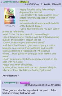 Anonymous (ID: r15NZfM+ ) Stop caring. That's iterally all you have to do Just imagine this pepe everytime you get mad, sad, anxious, jealous, etc 117 KB JPG 03/05/23(Sun)17:24:40 No.53948188 >apply for jobs using fake college degree of the internet >use ChatGPT to make custom cover letters for every application within minutes >shamelessly fill resume with b------- of the highest degree >use a few friends and my own burner phone as references >wait for for the interviews to come rolling in >ace interviews after reading over the "interview acing b------- cheat sheet" I keep in the car >"Anon, when are you available to start?" >tell them that I have to give my company a notice because I care about their wellbeing and want to facilitate training a replacement. "At least two weeks.... but I guess for you guys I can make it one week." >Go in to my current job the next day and quit on the spot with no notice >Enjoy one week of holidays. >Lather, rinse, repeat with the next p------------ job whenever I feel like taking a holiday/get bored Any questions? Anonymous (ID: 5hyd+cSB) 03/05/23(Sun)17:38:15 No.53948328 We're gonna make them give back our past.... Take back everything that we've lost.