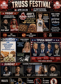 Arby's TRUSS FESTIVAL FRIDAY OPENING MUSICAL PERFORMANCES FROM BIG SEXYY ROD WAVE SEXYY RED NO CURLY FRIES SATURDAY⭑ LONG JOHN SILVER'S BUFFET WITH WATERGATE SALAD AT PARTICIPATING APR 24-26 ARBY'S LOCATIONS MARBY'S Arby's BUFFET WITH UNLIMITED CHITLINS AND MEAT MOUNTAINS NO BUFFALO CHICKEN SLIDERS CHALLENGES INCLUDING BONNIE BLUE NEEDLE CHALLENGE GOLD FREE BRANDON PODZIEMSKI JERSEY SIGNING WARRIORS AND FAN MEET & GREET by NBA GAME ONLY ON prime video NO TECHNICAL DIFFICULTIES EXPECTED BEV ✰✰TPUSA NIGHT GUEST APPEARANCES BY MUSICAL PERFORMANCES BY SUNDAY CLAVICULAR CHALLENGE DONALD TRUMP MAKE AMERICA GREAT AGAIN BENJAMIN NETANYAHU MAKE AMERICA GREAT AGAIN MAKE AMERICA GREAT AGAIN CHARLIE KIRK MAKE AMERICA GREAT AGAIN FREE MAGA MERCH! CLOSING PERFORMANCES BY TOM MACDONALD MAKE AMERICA GREAT AGAIN DAX KSI HUNXHO RULES 1. MUST BE FATTER THAN ZION பிரசாய 2. DEODORANT IS FORBIDDEN COPACABANA GIRL 2SLIMEY AXE 3. NO FOIDS ALLOWED