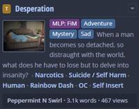 T Desperation 2 MLP: FiM Adventure Mystery Sad When a man becomes so detached, so distraught with the world, what does he have to lose but to delve into insanity? . Narcotics Suicide / Self Harm⚫ Human - Rainbow Dash OC - Self Insert Peppermint N Swirl - 3.1k words - 467 views
