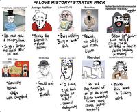 "ACTUAL HISTORIAN""" "I LOVE HISTORY" STARTER PACK Average Redditor Literal Child Romaboo leftist/Socialist/Communist /whatever the f--- "Juggalo . Has never read a primary text. Is very certain that Great Men" are real. WW2 Fan Польские СМИ •Thinks the Internet is material reality. WW1 Fan Катынь 1940... •Genuinely believes Nazis were competent. • Should read Paul Fussell • Busy watching Fascist, Bluey s---. or some man childi Turbo Autist never reads Cicero. Überchud Bash Da Fash $ Believe 20th Century Social reality & Culture can be retrofitted to describe literally anything in history. Actual Actual Historian SPERGER . "I dunno, • Is sad I just think brigdes are neat!" -General • they "missed out" Thinks this meme on all the Crimes against humanity; 'wants more is f------ Weird. Montgomery crimes against humanity,