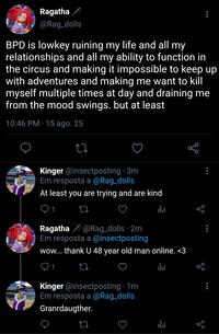 Ragatha @Rag_dolls BPD is lowkey ruining my life and all my relationships and all my ability to function in the circus and making it impossible to keep up with adventures and making me want to kill myself multiple times at day and draining me from the mood swings. but at least 10:46 PM - 15 ago. 25 27 Kinger @insectposting 3m Em resposta a @Rag_dolls At least you are trying and are kind go 山 Ragatha @Rag_dolls - 2m Em resposta a @insectposting wow... thank U 48 year old man online. <3 17 Kinger @insectposting 1m Em resposta a @Rag_dolls Granrdaugther. 17 山