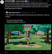 CRINGEP P⚫team bunnies FREE @Cringe Poop - Apr 21 ... one of the worst aspects of flash dying is that games like these are on steam when they would probably do better as browser games. however the only type of browser game you're allowed to make any more is an online social experiment or Wordle Indie Game Joe @IndieGameJoe - Apr 20 This indie dev is making a game where all you do is skip rope... with one button. - Time your jumps perfectly - Roguelike upgrades every run... 3 0:46 Q76 tl 1.4K 27K ili 475K