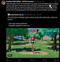 kewlbot 2GB VRAM - VSYNC Enabled @kewlbot - 4h i like this guys work, his animations are great, but i feel like if youre making a jump rope game where the main motivation behind it is the s k appeal, why not just go all out? i'd probably just give the chick massive tis at this point. you're already going in that direction so why chicken out halfway? Indie Game Joe @IndieGameJoe. Apr 20 This indie dev is making a game where all you do is skip rope... with one button. - Time your jumps perfectly - Roguelike upgrades every run... 3 0:47 35 139 397 ili 36K
