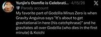 Yunjin's Oomfie is Celebrati.... 4/15/26 Parody account X My favorite part of Godzilla Minus Zero is when Gravity Anguirus says "It's about to get gravitational in here (his catchphrase)" and he gravitates all over Godzilla (who dies in the first minute) & Koichi