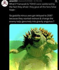 anon54 @anon54980 4/16/26 What if Yamazaki & TOHO were saddened by the fact they afraid they gave all the fans false hope- So godzilla minus zero got delayed to 2067 because they wanted reshoot & change the enemy kaiju genuinely into gravity anguirus?