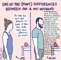 @momlife comics ONE OF THE [MANY] DIFFERENCES BETWEEN ME & MY HUSBAND Oh look, the last ripe peach! I'll save it for The kids, They love peaches So much. ME Renly offered me a peach. At our parley. Mocked me, defied me, threatened me, and offered me a peach. I thought he was drawing a blade and went for mine own. Was that his purpose, to make me show fear? Or was it one of his pointless jests? When he spoke of how sweet the peach was, did his words have some hidden meaning? Only Renly could vex me with a piece of fruit. I swear, I will go to my grave thinking of my brother's peach HIM