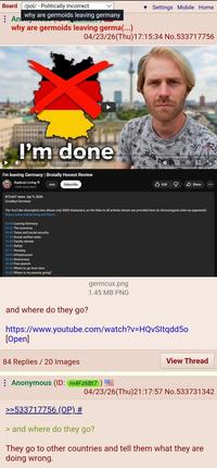Board /pol/ - Politically Incorrect An why are germoids leaving germany why are germoids leaving germa(...) Settings Mobile Home 04/23/26(Thu)17:15:34 No.533717756 I'm done 0:00/36:54 Leaving Germany > I'm leaving Germany | Brutally Honest Review Radical Living 1.95M subscribers 873,647 views Apr 9, 2026 Goodbye Germany Join Subscribe 62K Share *** The YouTube description box allows only 5000 characters, so the links to all articles shown are provided here (in chronological order as appeared): https://www.radical-living.net/leavin... 00:00 Leaving Germany 02:12 The economy 04:30 Taxes and social security 11:26 Social welfare state 15:35 Family climate 18:33 Safety 22:11 Housing 24:00 Infrastructure 26:06 Democracy 29:38 Free speech 31:53 Where to go from here 34:00 Where is my journey going? and where do they go? germcux.png 1.45 MB PNG https://www.youtube.com/watch?v=HQvSltqdd50 [Open] 84 Replies / 20 Images Anonymous (ID: m4Fz6Bt7 ) >>533717756 (OP) # View Thread 04/23/26(Thu)21:17:57 No.533731342 > and where do they go? They go to other countries and tell them what they are doing wrong.