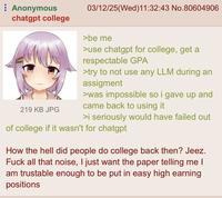 Anonymous chatgpt college 219 KB JPG 03/12/25(Wed)11:32:43 No.80604906 >be me >use chatgpt for college, get a respectable GPA >try to not use any LLM during an assigment >was impossible so i gave up and came back to using it >i seriously would have failed out of college if it wasn't for chatgpt How the hell did people do college back then? Jeez. F--- all that noise, I just want the paper telling me I am trustable enough to be put in easy high earning positions