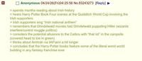 Anonymous 04/24/26(Fri)04:25:56 No.83243273 [Reply] > spends months reading about Irish history > hears Harry Potter Book Four scenes at the Quidditch World Cup involving the Irish supporters > Irish supporters sing "Irish national anthem" > remembers that Grindelwald movies had Grindelwald puppeting Hitler (wizards interfere/control muggle politics) > considers the potential allusions to the Celtics with "that lot" in the campsite (covered head to toe in green) > thinks about Amhrán na bhFiann a bit longer > concludes that the Harry Potter books feature some of the literal worst world building in any fantasy franchise ever