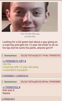 1551751881455.png 145 KB PNG Looking for a loli green text about a guy going on a road trip and gets his 12 year old sister to sit on his lap and he c--- his pants, anyone got it? Anonymous 03/26/19(Tue)02:01:19 No.795905762 >>795905672 (OP) # >be me >road trip with 12 year old sister >cummed in my pants >>795905885 # >>795907574 # Anonymous >>795905762 # that was it. 03/26/19(Tue)02:02:48 No.795905885 thanks >>795906100 #
