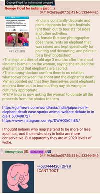 George Floyd for indians just dropped George Floyd for indians just (...) Daily Mail News Fury in India after elephant is painted bright pink for photoshoot and later dies - as Russian photographer reveals death threats 190 400 comments +4 View gatery 18:03 BST 02 Apr 2026 updated 23:49 857 03 Apr 471 KB JPG 04/19/26(Sun)07:52:42 No.533444420 >Indians constantly decorate and paint elephants for their festivals, rent them out to tourists for rides and other activities >A female Russian photographer goes there, rents an elephant that was raised and kept specifically for painting and decorating, and paints it for a brief photoshoot >The elephant dies of old age 3 months after the shoot >Indians blame it on the woman, saying she abused the elephant and that elephants are sacred >The autopsy doctors confirm there is no relation whatsoever between the shoot and the elephant's death >When pointed out that they themselves paint elephants and rent them out to tourists, they say it's wrong to culturally appropriate >PETA India is now asking the woman to donate all the proceeds from the photos to them https://gulfnews.com/world/asia/india/jaipurs-pink- elephant-death-case-sparks-animal-welfare-debate-in-in dia-1.500498727 https://www.instagram.com/p/DWHQ3rClhEN/ I thought indians who migrate tend to be more or less apolitical, and those who stay in India are more conservative. But apparently they are at 2020 levels of woke. Anonymous (ID: XQ92Rr04) 04/19/26(Sun)07:55:55 No.533444549 >>533444420 (OP) # I CANT TOOT
