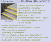 Anonymous 737 KB JPG 04/11/26(Sat) 10:26:04 No.736797191 >screen goes black and white except for the color yellow >camera pans over to a flight of stairs with yellow markings >time slows down >Inner monologue: "Hmm.. I should try using those stairs to get up" >game pauses >pop up appears on screen >"Yellow marks may indicate areas of interest" >"Press any key to continue" >walk away from the stairs >"Hmm... what about those stairs I saw before?" >tooltip pops up saying that if I move towards the stairs my character will climb the steps automatically