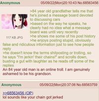 Anonymous 117 KB JPG 05/09/22(Mon)20:10:43 No.68563456 >84 year old grandfather tells me that he's joined a message board devoted to discussing cars >based on the way he speaks, he clearly had no idea what a message board was until very recently >he shows me some of his post history >he enjoys posting stupid, obviously false and ridiculous information just to see how people reply >he doesn't know the terms shitposting or trolling, so he says "I'm jerkin' their chains!" and scrolls down, busting a gut with laughter as he reads off some of the replies An 84 year old man is an online troll. I am genuinely ashamed to be his grandson. Anonymous >>68563456 (OP) 05/09/22(Mon)20:37:06 No.68563759 lol sounds like your chain got jerked