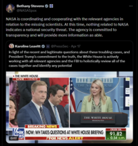 Bethany Stevens ✶ @NASASpox NASA is coordinating and cooperating with the relevant agencies in relation to the missing scientists. At this time, nothing related to NASA indicates a national security threat. The agency is committed to transparency and will provide more information as able. Karoline Leavitt @PressSec - Apr 17 In light of the recent and legitimate questions about these troubling cases, and President Trump's commitment to the truth, the White House is actively working with all relevant agencies and the FBI to holistically review all of the cases together and identify any potential THE WHITE HOUSE LIVE | 1:33 PM ET Tax THE WH OUSE WA NAF seei THE WHITE HOUSE WASHINGTON BREAKING NEWS FOX NOW: WH TAKES QUESTIONS AT WHITE HOUSE BRIEFING NEWS 0:0233 MT /FOX NEWS ALERT CRUDE OIL 91.82 ▲ 0.54 0.59%