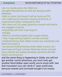 Anonymous 04/24/26(Fri)08:22:57 No.737547043 >be me, tendie since the SNES era >bought Playstations as well, but always prefer Nintendo >N64 is iconic, but doesn't sell as much as PS1 >GC might be my favorite console of all time, is commercial failure compared to PS2 >Wii came out, it's weak, gimmick console with dumb ass wagglan controls >everybody and their mum buys it >w--.jpg >WiiU is somehow better, but is again failure >"boy I hope we'll go back to normal console" >m------------ chink tablet comes out, everybody and theit mum boys 2 >as second m------------ chink tablet comes out I lose hope we'll get a proper Nintendo home console since retards are buying dumbass gimmick s--- like there's no tomorrow and the same thing is happening to Zelda, you will not get another comfy adventure, you won't even get another Wind Waker open world, you're stuck with "see that mountain? you can climb it" open world slop because retards and normoids bought it en masse >>737553050 # >>737561406 #