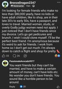 BronzeDragon2347 Nickname 15m I'm looking for female friends who make no less than $80,000 yearly, have no kids or have adult children, like to shop, are in their late 30's to early 50s, have a passport, and loves to travel. Married women, studs, or overly Godly judgy women need not apply. I just noticed that I don't have friends since my divorce. Let's go get pedicures and brunch. I wish I could clone myself. I'll be the perfect best friend. I'm anonymous because it's weird to ask for friends. I work from home so I don't get out much. I'm always down to catch a flight and shop for pretty B 33 Q26 PassionateAvocado9977 You want friends but they can't be married, and have to make a certain amount of money, can't have kids etc. No wonder you don't have friends. You sound like a horrible person to be around. Reply 20 B