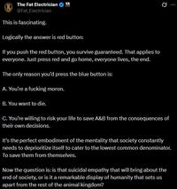 The Fat Electrician @Fat_Electrician This is fascinating. Logically the answer is red button: If you push the red button, you survive guaranteed. That applies to everyone. Just press red and go home, everyone lives, the end. The only reason you'd press the blue button is: A. You're a f------ moron. B. You want to die. Q C. You're willing to risk your life to save A&B from the consequences of their own decisions. It's the perfect embodiment of the mentality that society constantly needs to deprioritize itself to cater to the lowest common denominator. To save them from themselves. Now the question is: is that suicidal empathy that will bring about the end of society, or is it a remarkable display of humanity that sets us apart from the rest of the animal kingdom?