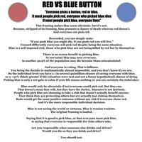 RED VS BLUE BUTTON "Everyone picks a button, red or blue. If most people pick red, everyone who picked blue dies If most people pick blue, everyone lives" This framing makes blue seem altruistic, but it's not. Because, stripped of its framing, blue presents a chance of death whereas red doesn't. And everyone can pick red. Reworded, you can simply state: "if you push blue you might die, if you push red you will live." Framed differently everyone will pick red despite being the same situation. Blue is a self-imposed risk, those who pick blue are not being killed by red but by themselves There is no excess benefit to picking blue. In one sense blue may save everyone, in another 49.9% of the population may die because blues miscalculated. And everyone is voting. That is billions. You being the decider is mathmatically almost impossible, and you don't know if you are. On the individual level you have a 1 in several quintillion chance of saving everyone with blue, or a ~50% (likely greater if this situation were real and not a funny hypothetical) chance of dying. Picking blue is only a net gain in value if your life means nothing or you are certainly the tiebreaker. Blue would only be altrusistic if not everyone could pick red. But they can. That doesn't mean they will, but they have the choice, blueness is not intrinsic. People who pick blue are choosing to take a risk that doesn't actually benefit anyone. They think they are protecting others but are actually just risking themselves. Reds would get the same positive outcome without any risk if everyone chose red. And it's the more responsible individual decision. Blue is not saving the world or virtuous. Blue is russian roulette. The original framing is loaded. Saying that it is good to pick blue, or that everyone must pick blue, is saying that everyone is responsible for risks others take. Are you responsible when someone else drinks and drives? Would you die so they can drink and drive? You should not.