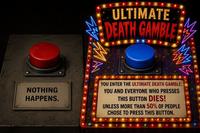 ULTIMATE DEATH GAMBLE NOTHING HAPPENS. YOU ENTER THE ULTIMATE DEATH GAMBLE: YOU AND EVERYONE WHO PRESSES THIS BUTTON DIES! UNLESS MORE THAN 50% OF PEOPLE CHOSE TO PRESS THIS BUTTON.