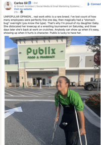 Carlos Gil in ⚫ 2nd Al Growth Architect | Social Media & Email Marketing Systems | ... Visit my website 21h. + Connect UNPOPULAR OPINION... real work ethic is a rare breed. I've lost count of how many employees were perfectly fine one day, then magically had a "stomach bug" overnight (you know the type). That's why I'm proud of my daughter Gaby. She dislocated her kneecap at a wrestling tournament on Saturday, and three days later she's back at work on crutches. Anybody can show up when it's easy, showing up when it hurts is character. Publix is lucky to have her. Publix FOOD & PHARMACY ENTRY Prestol ST